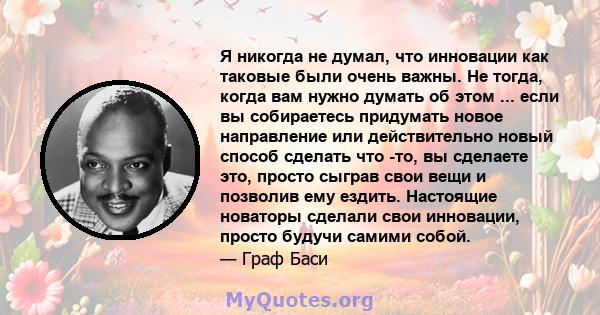 Я никогда не думал, что инновации как таковые были очень важны. Не тогда, когда вам нужно думать об этом ... если вы собираетесь придумать новое направление или действительно новый способ сделать что -то, вы сделаете