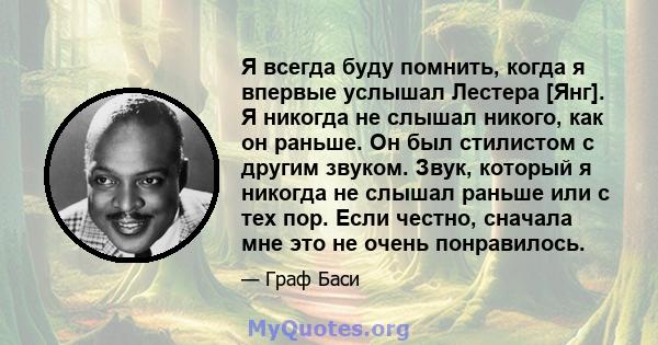 Я всегда буду помнить, когда я впервые услышал Лестера [Янг]. Я никогда не слышал никого, как он раньше. Он был стилистом с другим звуком. Звук, который я никогда не слышал раньше или с тех пор. Если честно, сначала мне 