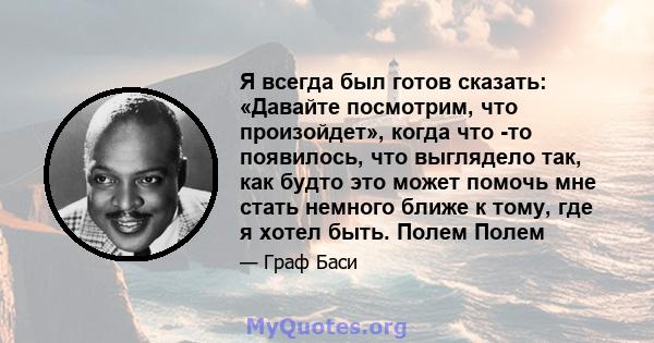 Я всегда был готов сказать: «Давайте посмотрим, что произойдет», когда что -то появилось, что выглядело так, как будто это может помочь мне стать немного ближе к тому, где я хотел быть. Полем Полем