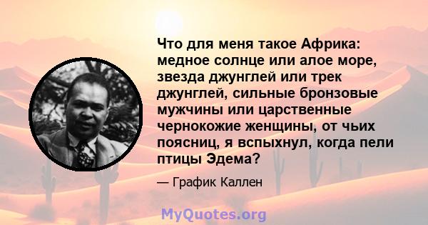 Что для меня такое Африка: медное солнце или алое море, звезда джунглей или трек джунглей, сильные бронзовые мужчины или царственные чернокожие женщины, от чьих поясниц, я вспыхнул, когда пели птицы Эдема?