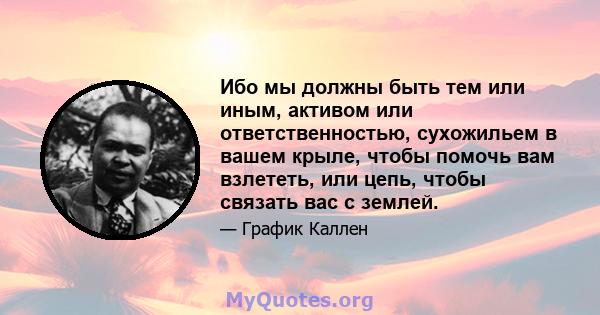 Ибо мы должны быть тем или иным, активом или ответственностью, сухожильем в вашем крыле, чтобы помочь вам взлететь, или цепь, чтобы связать вас с землей.