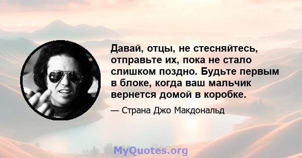 Давай, отцы, не стесняйтесь, отправьте их, пока не стало слишком поздно. Будьте первым в блоке, когда ваш мальчик вернется домой в коробке.