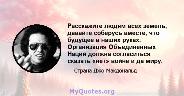 Расскажите людям всех земель, давайте соберусь вместе, что будущее в наших руках. Организация Объединенных Наций должна согласиться сказать «нет» войне и да миру.