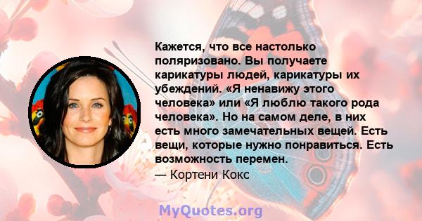 Кажется, что все настолько поляризовано. Вы получаете карикатуры людей, карикатуры их убеждений. «Я ненавижу этого человека» или «Я люблю такого рода человека». Но на самом деле, в них есть много замечательных вещей.