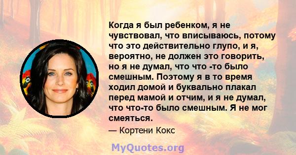 Когда я был ребенком, я не чувствовал, что вписываюсь, потому что это действительно глупо, и я, вероятно, не должен это говорить, но я не думал, что что -то было смешным. Поэтому я в то время ходил домой и буквально