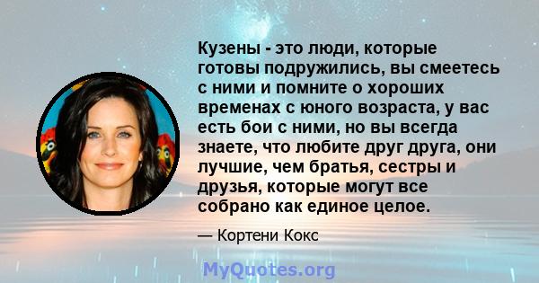 Кузены - это люди, которые готовы подружились, вы смеетесь с ними и помните о хороших временах с юного возраста, у вас есть бои с ними, но вы всегда знаете, что любите друг друга, они лучшие, чем братья, сестры и