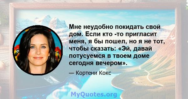 Мне неудобно покидать свой дом. Если кто -то пригласит меня, я бы пошел, но я не тот, чтобы сказать: «Эй, давай потусуемся в твоем доме сегодня вечером».