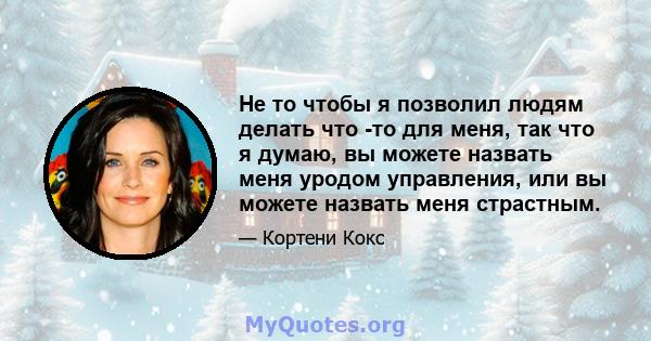 Не то чтобы я позволил людям делать что -то для меня, так что я думаю, вы можете назвать меня уродом управления, или вы можете назвать меня страстным.