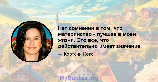 Нет сомнений в том, что материнство - лучшее в моей жизни. Это все, что действительно имеет значение.