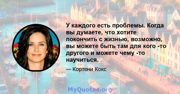 У каждого есть проблемы. Когда вы думаете, что хотите покончить с жизнью, возможно, вы можете быть там для кого -то другого и можете чему -то научиться.