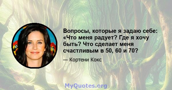 Вопросы, которые я задаю себе: «Что меня радует? Где я хочу быть? Что сделает меня счастливым в 50, 60 и 70?