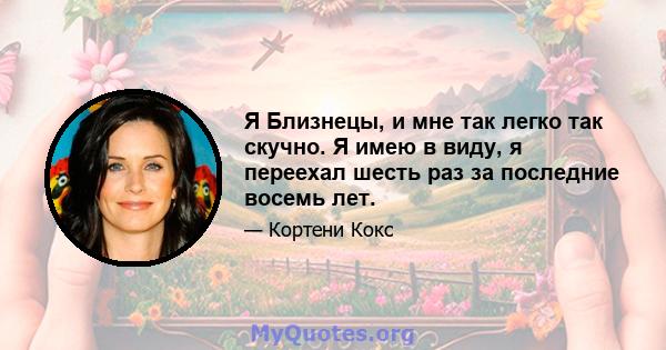 Я Близнецы, и мне так легко так скучно. Я имею в виду, я переехал шесть раз за последние восемь лет.