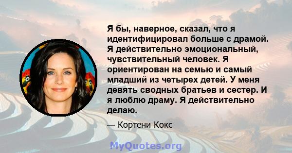 Я бы, наверное, сказал, что я идентифицировал больше с драмой. Я действительно эмоциональный, чувствительный человек. Я ориентирован на семью и самый младший из четырех детей. У меня девять сводных братьев и сестер. И я 