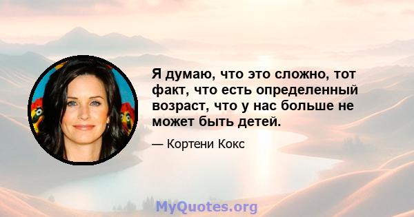 Я думаю, что это сложно, тот факт, что есть определенный возраст, что у нас больше не может быть детей.