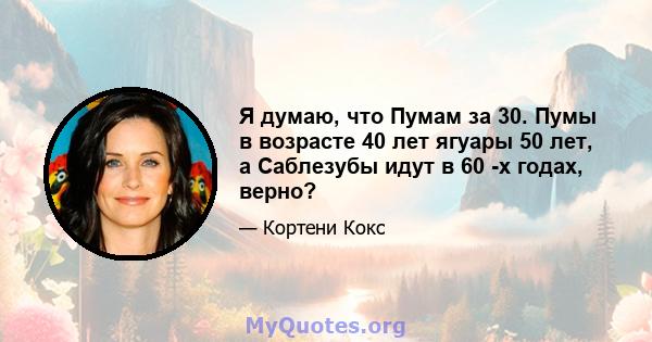 Я думаю, что Пумам за 30. Пумы в возрасте 40 лет ягуары 50 лет, а Саблезубы идут в 60 -х годах, верно?