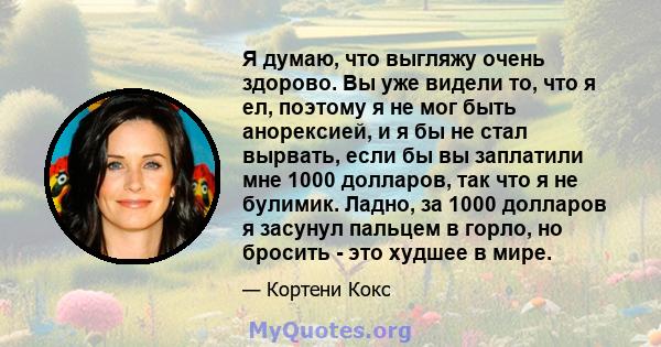 Я думаю, что выгляжу очень здорово. Вы уже видели то, что я ел, поэтому я не мог быть анорексией, и я бы не стал вырвать, если бы вы заплатили мне 1000 долларов, так что я не булимик. Ладно, за 1000 долларов я засунул