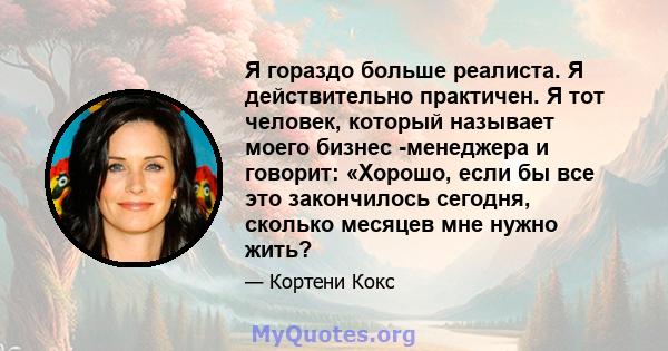 Я гораздо больше реалиста. Я действительно практичен. Я тот человек, который называет моего бизнес -менеджера и говорит: «Хорошо, если бы все это закончилось сегодня, сколько месяцев мне нужно жить?