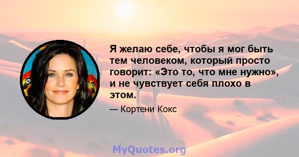 Я желаю себе, чтобы я мог быть тем человеком, который просто говорит: «Это то, что мне нужно», и не чувствует себя плохо в этом.