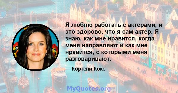 Я люблю работать с актерами, и это здорово, что я сам актер. Я знаю, как мне нравится, когда меня направляют и как мне нравится, с которыми меня разговаривают.