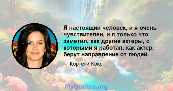 Я настоящий человек, и я очень чувствителен, и я только что заметил, как другие актеры, с которыми я работал, как актер, берут направление от людей.