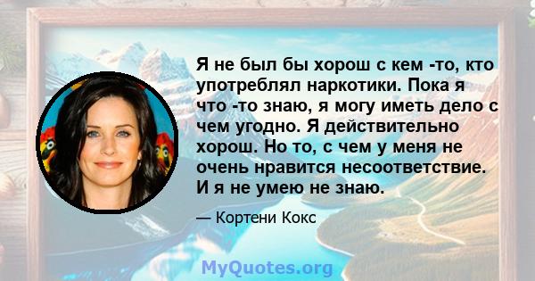 Я не был бы хорош с кем -то, кто употреблял наркотики. Пока я что -то знаю, я могу иметь дело с чем угодно. Я действительно хорош. Но то, с чем у меня не очень нравится несоответствие. И я не умею не знаю.