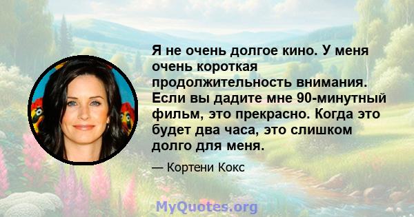 Я не очень долгое кино. У меня очень короткая продолжительность внимания. Если вы дадите мне 90-минутный фильм, это прекрасно. Когда это будет два часа, это слишком долго для меня.