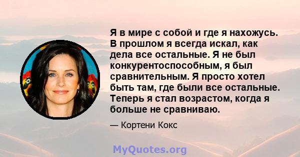 Я в мире с собой и где я нахожусь. В прошлом я всегда искал, как дела все остальные. Я не был конкурентоспособным, я был сравнительным. Я просто хотел быть там, где были все остальные. Теперь я стал возрастом, когда я