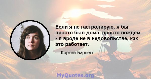 Если я не гастролирую, я бы просто был дома, просто вождем - я вроде не в недовольстве, как это работает.