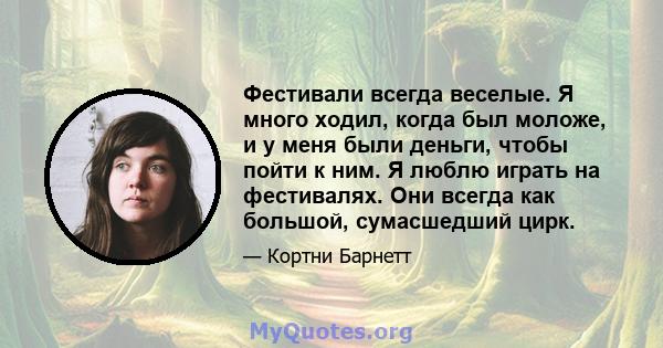 Фестивали всегда веселые. Я много ходил, когда был моложе, и у меня были деньги, чтобы пойти к ним. Я люблю играть на фестивалях. Они всегда как большой, сумасшедший цирк.