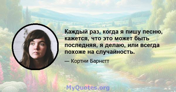 Каждый раз, когда я пишу песню, кажется, что это может быть последняя, ​​я делаю, или всегда похоже на случайность.