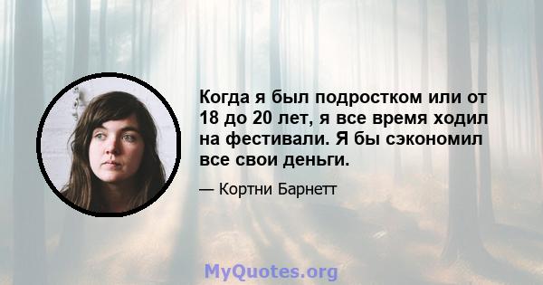 Когда я был подростком или от 18 до 20 лет, я все время ходил на фестивали. Я бы сэкономил все свои деньги.