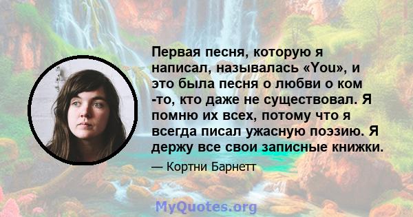 Первая песня, которую я написал, называлась «You», и это была песня о любви о ком -то, кто даже не существовал. Я помню их всех, потому что я всегда писал ужасную поэзию. Я держу все свои записные книжки.