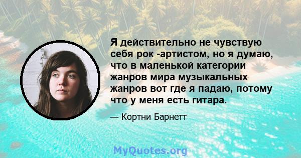 Я действительно не чувствую себя рок -артистом, но я думаю, что в маленькой категории жанров мира музыкальных жанров вот где я падаю, потому что у меня есть гитара.