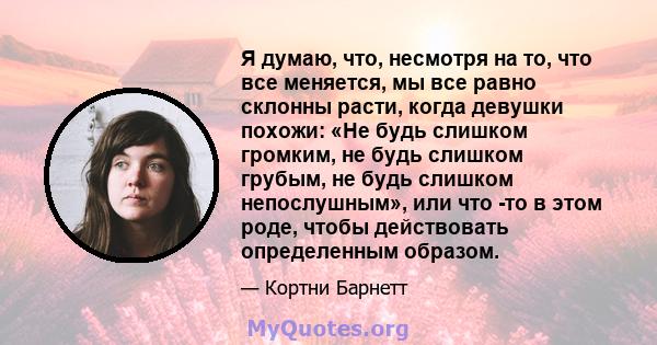 Я думаю, что, несмотря на то, что все меняется, мы все равно склонны расти, когда девушки похожи: «Не будь слишком громким, не будь слишком грубым, не будь слишком непослушным», или что -то в этом роде, чтобы