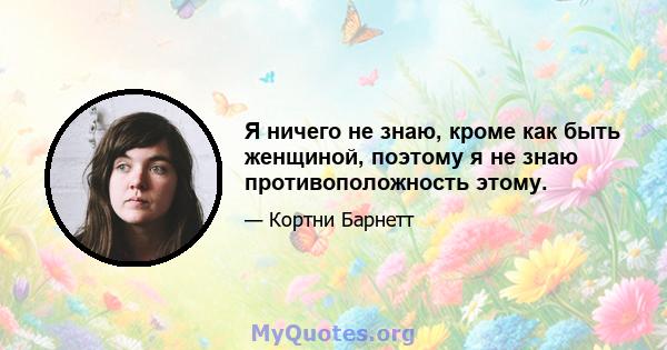 Я ничего не знаю, кроме как быть женщиной, поэтому я не знаю противоположность этому.