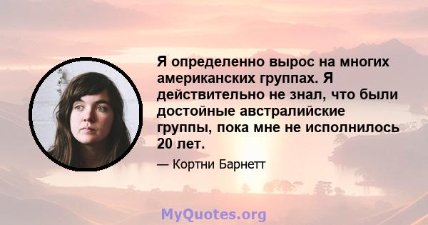 Я определенно вырос на многих американских группах. Я действительно не знал, что были достойные австралийские группы, пока мне не исполнилось 20 лет.