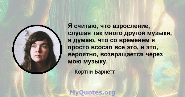 Я считаю, что взросление, слушая так много другой музыки, я думаю, что со временем я просто всосал все это, и это, вероятно, возвращается через мою музыку.