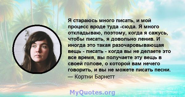 Я стараюсь много писать, и мой процесс вроде туда -сюда. Я много откладываю, поэтому, когда я сажусь, чтобы писать, я довольно ленив. И иногда это такая разочаровывающая вещь - писать - когда вы не делаете это все