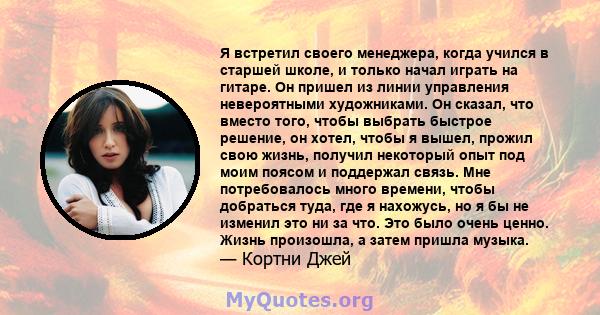 Я встретил своего менеджера, когда учился в старшей школе, и только начал играть на гитаре. Он пришел из линии управления невероятными художниками. Он сказал, что вместо того, чтобы выбрать быстрое решение, он хотел,