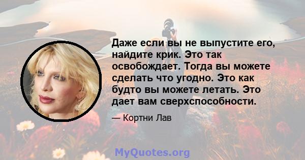 Даже если вы не выпустите его, найдите крик. Это так освобождает. Тогда вы можете сделать что угодно. Это как будто вы можете летать. Это дает вам сверхспособности.