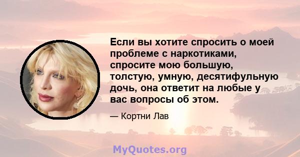 Если вы хотите спросить о моей проблеме с наркотиками, спросите мою большую, толстую, умную, десятифульную дочь, она ответит на любые у вас вопросы об этом.