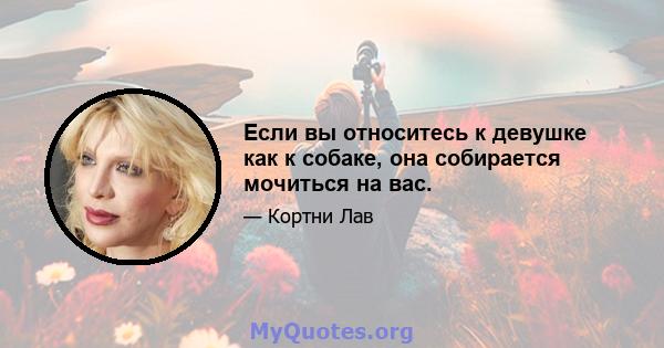 Если вы относитесь к девушке как к собаке, она собирается мочиться на вас.