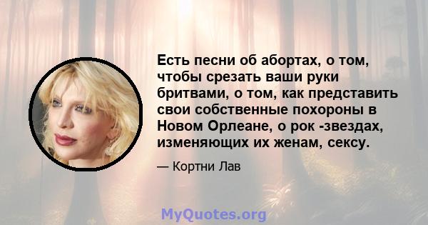 Есть песни об абортах, о том, чтобы срезать ваши руки бритвами, о том, как представить свои собственные похороны в Новом Орлеане, о рок -звездах, изменяющих их женам, сексу.