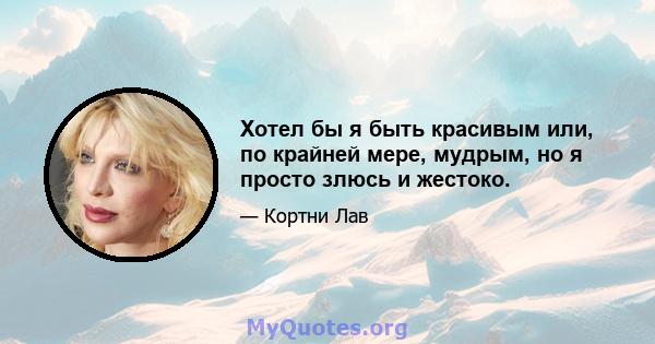 Хотел бы я быть красивым или, по крайней мере, мудрым, но я просто злюсь и жестоко.