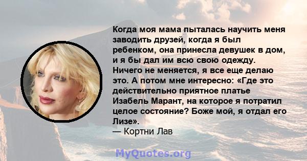 Когда моя мама пыталась научить меня заводить друзей, когда я был ребенком, она принесла девушек в дом, и я бы дал им всю свою одежду. Ничего не меняется, я все еще делаю это. А потом мне интересно: «Где это