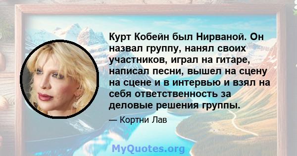 Курт Кобейн был Нирваной. Он назвал группу, нанял своих участников, играл на гитаре, написал песни, вышел на сцену на сцене и в интервью и взял на себя ответственность за деловые решения группы.