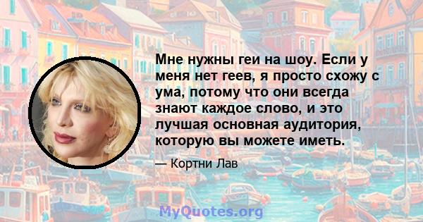 Мне нужны геи на шоу. Если у меня нет геев, я просто схожу с ума, потому что они всегда знают каждое слово, и это лучшая основная аудитория, которую вы можете иметь.