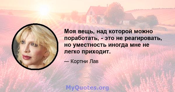 Моя вещь, над которой можно поработать, - это не реагировать, но уместность иногда мне не легко приходит.