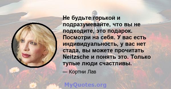 Не будьте горькой и подразумевайте, что вы не подходите, это подарок. Посмотри на себя. У вас есть индивидуальность, у вас нет стада, вы можете прочитать Neitzsche и понять это. Только тупые люди счастливы.