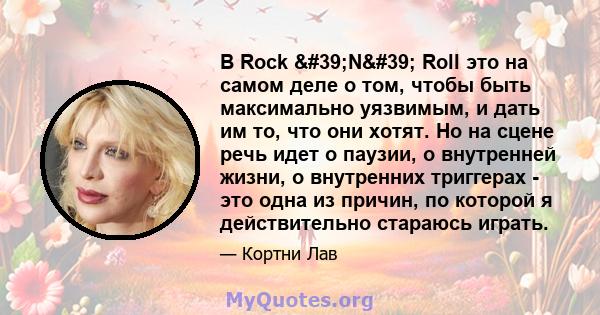 В Rock 'N' Roll это на самом деле о том, чтобы быть максимально уязвимым, и дать им то, что они хотят. Но на сцене речь идет о паузии, о внутренней жизни, о внутренних триггерах - это одна из причин, по которой